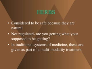 HERBS 
• Considered to be safe because they are 
natural 
• Not regulated- are you getting what your 
supposed to be getting? 
• In traditional systems of medicine, these are 
given as part of a multi-modality treatment 
 