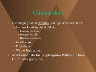 Clinical data 
• Encouraging data in Arthritis (not lupus) was found for: 
– Gamma Linolenic Acid (GLA) 
• Evening primrose 
• Borage seed oil 
• Black currant seeds 
– Devils claw 
– Phytodolor 
– Willow bark extract. 
• Additional data for Trypterigium Wilfordii Hook 
F. (thunder god vine) 
 