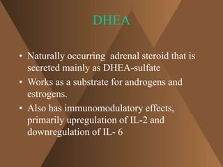 DHEA 
• Naturally occurring adrenal steroid that is 
secreted mainly as DHEA-sulfate 
• Works as a substrate for androgens and 
estrogens. 
• Also has immunomodulatory effects, 
primarily upregulation of IL-2 and 
downregulation of IL- 6 
 