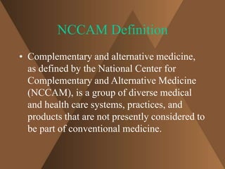NCCAM Definition 
• Complementary and alternative medicine, 
as defined by the National Center for 
Complementary and Alternative Medicine 
(NCCAM), is a group of diverse medical 
and health care systems, practices, and 
products that are not presently considered to 
be part of conventional medicine. 
 