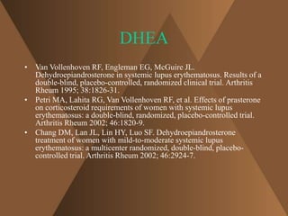 DHEA 
• Van Vollenhoven RF, Engleman EG, McGuire JL. 
Dehydroepiandrosterone in systemic lupus erythematosus. Results of a 
double-blind, placebo-controlled, randomized clinical trial. Arthritis 
Rheum 1995; 38:1826-31. 
• Petri MA, Lahita RG, Van Vollenhoven RF, et al. Effects of prasterone 
on corticosteroid requirements of women with systemic lupus 
erythematosus: a double-blind, randomized, placebo-controlled trial. 
Arthritis Rheum 2002; 46:1820-9. 
• Chang DM, Lan JL, Lin HY, Luo SF. Dehydroepiandrosterone 
treatment of women with mild-to-moderate systemic lupus 
erythematosus: a multicenter randomized, double-blind, placebo-controlled 
trial. Arthritis Rheum 2002; 46:2924-7. 
 