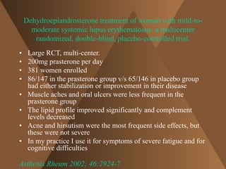 Dehydroepiandrosterone treatment of women with mild-to-moderate 
systemic lupus erythematosus: a multicenter 
randomized, double-blind, placebo-controlled trial. 
• Large RCT, multi-center. 
• 200mg prasterone per day 
• 381 women enrolled 
• 86/147 in the prasterone group v/s 65/146 in placebo group 
had either stabilization or improvement in their disease 
• Muscle aches and oral ulcers were less frequent in the 
prasterone group 
• The lipid profile improved significantly and complement 
levels decreased 
• Acne and hirsutism were the most frequent side effects, but 
these were not severe 
• In my practice I use it for symptoms of severe fatigue and for 
cognitive difficulties 
Arthritis Rheum 2002; 46:2924-7 
 