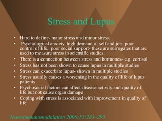 Stress and Lupus 
• Hard to define- major stress and minor stress. 
• Psychological anxiety, high demand of self and job, poor 
control of life, poor social support- these are surrogates that are 
used to measure stress in scientific studies. 
• There is a connection between stress and hormones- e.g. cortisol 
• Stress has not been shown to cause lupus in multiple studies 
• Stress can exacerbate lupus- shown in multiple studies 
• Stress usually causes a worsening in the quality of life of lupus 
patients 
• Psychosocial factors can affect disease activity and quality of 
life but not cause organ damage 
• Coping with stress is associated with improvement in quality of 
life. 
Neuroimmunomodulation 2006;13:283–293 
 