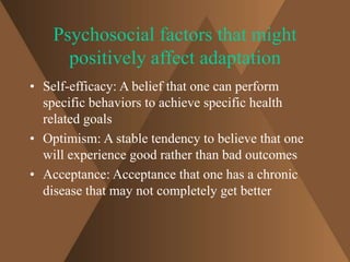 Psychosocial factors that might 
positively affect adaptation 
• Self-efficacy: A belief that one can perform 
specific behaviors to achieve specific health 
related goals 
• Optimism: A stable tendency to believe that one 
will experience good rather than bad outcomes 
• Acceptance: Acceptance that one has a chronic 
disease that may not completely get better 
 
