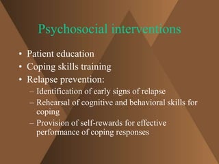 Psychosocial interventions 
• Patient education 
• Coping skills training 
• Relapse prevention: 
– Identification of early signs of relapse 
– Rehearsal of cognitive and behavioral skills for 
coping 
– Provision of self-rewards for effective 
performance of coping responses 
 