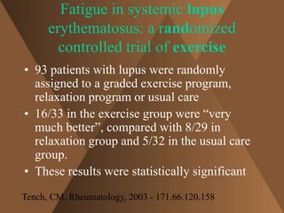 Fatigue in systemic lupus 
erythematosus: a randomized 
controlled trial of exercise 
• 93 patients with lupus were randomly 
assigned to a graded exercise program, 
relaxation program or usual care 
• 16/33 in the exercise group were “very 
much better”, compared with 8/29 in 
relaxation group and 5/32 in the usual care 
group. 
• These results were statistically significant 
Tench, CM. Rheumatology, 2003 - 171.66.120.158 
 