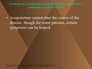 Treatment of systemic lupus erythematosus by acupuncture. A 
preliminary report of 25 cases. 
• Acupuncture cannot alter the course of the 
disease, though for some patients, certain 
symptoms can be helped. 
Feng, SF. Chin Med J (Engl). 1985 Mar;98(3):171-6. 
 