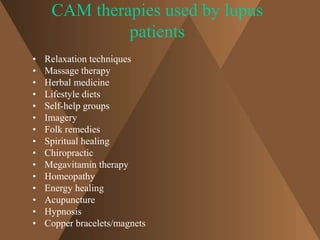CAM therapies used by lupus 
patients 
• Relaxation techniques 
• Massage therapy 
• Herbal medicine 
• Lifestyle diets 
• Self-help groups 
• Imagery 
• Folk remedies 
• Spiritual healing 
• Chiropractic 
• Megavitamin therapy 
• Homeopathy 
• Energy healing 
• Acupuncture 
• Hypnosis 
• Copper bracelets/magnets 
 