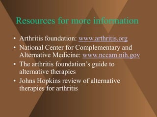 Resources for more information 
• Arthritis foundation: www.arthritis.org 
• National Center for Complementary and 
Alternative Medicine: www.nccam.nih.gov 
• The arthritis foundation’s guide to 
alternative therapies 
• Johns Hopkins review of alternative 
therapies for arthritis 
