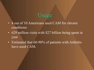 Usage 
• 4 out of 10 Americans used CAM for chronic 
conditions 
• 629 million visits with $27 billion being spent in 
year 
• Estimated that 60-90% of patients with Arthritis 
have used CAM. 
 