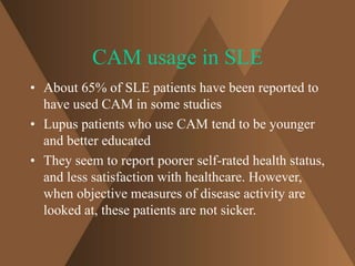 CAM usage in SLE 
• About 65% of SLE patients have been reported to 
have used CAM in some studies 
• Lupus patients who use CAM tend to be younger 
and better educated 
• They seem to report poorer self-rated health status, 
and less satisfaction with healthcare. However, 
when objective measures of disease activity are 
looked at, these patients are not sicker. 
 