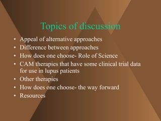 Topics of discussion 
• Appeal of alternative approaches 
• Difference between approaches 
• How does one choose- Role of Science 
• CAM therapies that have some clinical trial data 
for use in lupus patients 
• Other therapies 
• How does one choose- the way forward 
• Resources 
 