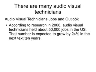 There are many audio visual
               technicians
Audio Visual Technicians Jobs and Outlook
●   According to research in 2006, audio visual
    technicians held about 50,000 jobs in the US.
    That number is expected to grow by 24% in the
    next text ten years.
 