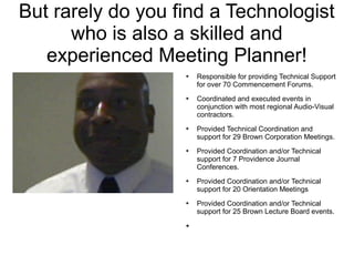 But rarely do you find a Technologist
      who is also a skilled and
   experienced Meeting Planner!
                   ➔   Responsible for providing Technical Support
                       for over 70 Commencement Forums.
                   ➔   Coordinated and executed events in
                       conjunction with most regional Audio-Visual
                       contractors.
                   ➔   Provided Technical Coordination and
                       support for 29 Brown Corporation Meetings.
                   ➔   Provided Coordination and/or Technical
                       support for 7 Providence Journal
                       Conferences.
                   ➔   Provided Coordination and/or Technical
                       support for 20 Orientation Meetings
                   ➔   Provided Coordination and/or Technical
                       support for 25 Brown Lecture Board events.
                   ➔
 
