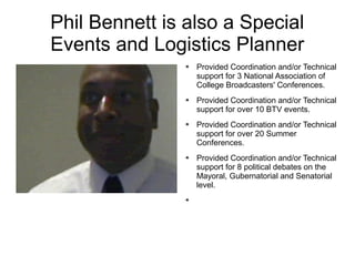 Phil Bennett is also a Special
Events and Logistics Planner
               ➔   Provided Coordination and/or Technical
                   support for 3 National Association of
                   College Broadcasters' Conferences.
               ➔   Provided Coordination and/or Technical
                   support for over 10 BTV events.
               ➔   Provided Coordination and/or Technical
                   support for over 20 Summer
                   Conferences.
               ➔   Provided Coordination and/or Technical
                   support for 8 political debates on the
                   Mayoral, Gubernatorial and Senatorial
                   level.
               ➔
 