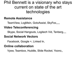 Phil Bennett is a visionary who stays
      current on state of the art
            technologies
Remote Assistance
  TeamView, LogMein, GotoAssist, SkyFex,,,,,
Video Teleconferencing
  Skype, Social Hangouts, Logitech Vid, Tanberg,,,,
Social Network Vectors
  Facebook, Google +, Linked In,
Online collaboration
  Vyew, Teambox, Huddle, Slide Rocket, Yoono,,
 