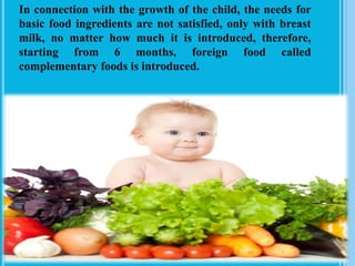 In connection with the growth of the child, the needs for
basic food ingredients are not satisfied, only with breast
milk, no matter how much it is introduced, therefore,
starting from 6 months, foreign food called
complementary foods is introduced.
 