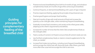 Guiding
principles for
complementary
feeding of the
breastfed child
1. Practise exclusive breastfeeding from birth to 6 months of age, and introduce
complementary foods at 6 months of age while continuing to breastfeed.
2. Continue frequent, on-demand breastfeeding until 2 years of age or beyond.
3. Practise responsive feeding, applying the principles of psychosocial care.
4. Practise good hygiene and proper food handling.
5. Start at 6 months of age with small amounts of food and increase the
quantity as the child gets older, while maintaining frequent breastfeeding.
6. Gradually increase food consistency and variety as the infant grows older,
adapting to the infant's requirements and abilities.
7. Increase the number of times that the child is fed complementary foods as
the child gets older.
8. Feed a variety of nutrient-rich foods to ensure that all nutrient needs are met.
9. Use fortified complementary foods or vitamin-mineral supplements for the
infant, as needed
10. Increase fluid intake during illness, including more frequent breastfeeding,
and encourage the child to eat soft, favourite foods. After illness, give food
more often than usual and encourage the child to eat more.
 