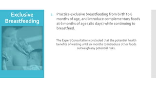 Exclusive
Breastfeeding
1. Practice exclusive breastfeeding from birth to 6
months of age, and introduce complementary foods
at 6 months of age (180 days) while continuing to
breastfeed.
The Expert Consultation concluded that the potential health
benefits of waiting until six months to introduce other foods
outweigh any potential risks.
 