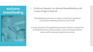 exclusive
breastfeeding
2. Continue frequent, on-demand breastfeeding until
2 years of age or beyond.
Breastfeeding continues to make an important nutritional
contribution well beyond the first year of life.
A longer duration of breastfeeding has been linked to reduced risk
of childhood chronic illnesses (Davis, 2001) and obesity (Butte,
2001), and to improved cognitive outcomes
 