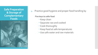 Safe Preparation
&Storage of
Complementary
Foods
4. Practice good hygiene and proper food handling by
Five keys to safer food
 Keep clean
 Separate raw and cooked
 Cook thoroughly
 Keep food at safe temperatures
 Use safe water and raw materials
 
