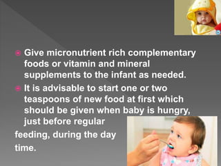  Give micronutrient rich complementary
foods or vitamin and mineral
supplements to the infant as needed.
 It is advisable to start one or two
teaspoons of new food at first which
should be given when baby is hungry,
just before regular
feeding, during the day
time.
 