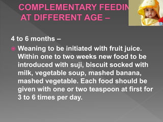 4 to 6 months –
 Weaning to be initiated with fruit juice.
Within one to two weeks new food to be
introduced with suji, biscuit socked with
milk, vegetable soup, mashed banana,
mashed vegetable. Each food should be
given with one or two teaspoon at first for
3 to 6 times per day.
 