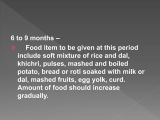 6 to 9 months –
 Food item to be given at this period
include soft mixture of rice and dal,
khichri, pulses, mashed and boiled
potato, bread or roti soaked with milk or
dal, mashed fruits, egg yolk, curd.
Amount of food should increase
gradually.
 