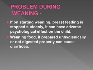  If on starting weaning, breast feeding is
stopped suddenly, it can have adverse
psychological effect on the child.
 Weaning food, if prepared unhygienically
or not digested properly can cause
diarrhoea.
 