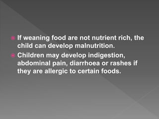  If weaning food are not nutrient rich, the
child can develop malnutrition.
 Children may develop indigestion,
abdominal pain, diarrhoea or rashes if
they are allergic to certain foods.
 