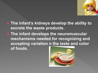  The infant’s kidneys develop the ability to
excrete the waste products.
 The infant develops the neuromuscular
mechanisms needed for recognizing and
accepting variation n the taste and color
of foods.
 