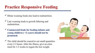 Practice Responsive Feeding
 Dilute weaning foods also lead to malnutrition.
 Late weaning leads to growth faltering and
malnutrition.
 Commercial foods for feeding infants and
young children ( <2 years) should not be
promoted.
 The child should be coaxed to eat small quantities
every 2-3 hours. After the illness, give an extra
meal for 1-2 weeks to regain the lost weight.
 