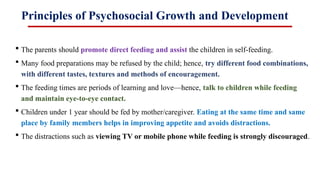 Principles of Psychosocial Growth and Development
 The parents should promote direct feeding and assist the children in self-feeding.
 Many food preparations may be refused by the child; hence, try different food combinations,
with different tastes, textures and methods of encouragement.
 The feeding times are periods of learning and love—hence, talk to children while feeding
and maintain eye-to-eye contact.
 Children under 1 year should be fed by mother/caregiver. Eating at the same time and same
place by family members helps in improving appetite and avoids distractions.
 The distractions such as viewing TV or mobile phone while feeding is strongly discouraged.
 