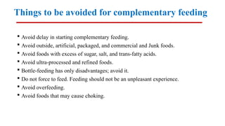 Things to be avoided for complementary feeding
 Avoid delay in starting complementary feeding.
 Avoid outside, artificial, packaged, and commercial and Junk foods.
 Avoid foods with excess of sugar, salt, and trans-fatty acids.
 Avoid ultra-processed and refined foods.
 Bottle-feeding has only disadvantages; avoid it.
 Do not force to feed. Feeding should not be an unpleasant experience.
 Avoid overfeeding.
 Avoid foods that may cause choking.
 