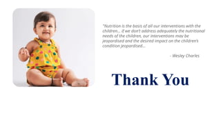 Thank You
"Nutrition is the basis of all our interventions with the
children... if we don’t address adequately the nutritional
needs of the children, our interventions may be
jeopardised and the desired impact on the children’s
condition jeopardised...
- Wesley Charles
 