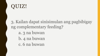 QUIZ!
3. Kailan dapat sinisimulan ang pagbibigay
ng complementary feeding?
a. 3 na buwan
b. 4 na buwan
c. 6 na buwan
 