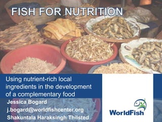 Using nutrient-rich local
ingredients in the development
of a complementary food
Jessica Bogard
j.bogard@worldfishcenter.org
Shakuntala Haraksingh Thilsted
 