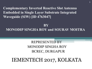 Complementary Inverted Reactive Slot Antenna
Embedded in Single Layer Substrate Integrated
Waveguide (SIW) [ID 4763047]
BY
MONODIP SINGHA ROY and SOURAV MOITRA
REPRESENTED BY
MONODIP SINGHA ROY
BCREC, DURGAPUR
IEMENTECH 2017, KOLKATA
1
 