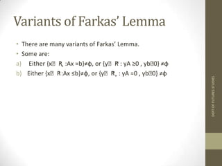 FARKAS’ LEMMAProposed by Farkas in 1902.Used to check whether a system of linear inequalities is feasible or not Let A be an m × n matrix, b ∈ Rn+. Then exact one of the below is true:There exists  an x∈ Rn+suchthat Ax≤ b; orThere exists a y∈ Rm+such that y ≥ 0, yA = 0 and yb < 0.			ORAx≤ b, x ≥ 0 is infeasibleiff  yA ≥0, y b < 0 is feasibleDEPT OF FUTURES STUDIES