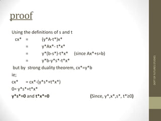proofUsing the definitions of s and t   cx*	=	(y*A-t*)x*=	y*Ax*- t*x*=	y*(b-s*)-t*x*	(since Ax*+s=b)=	y*b-y*s*-t*x*but by  strong duality theorem, cx*=y*bie; cx* 	= cx*-(y*s*+t*x*)0= y*s*+t*x*y*s*=0 and t*x*=0  			(Since, y*,x*,s*, t*≥0)DEPT OF FUTURES STUDIES
