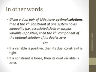 In other wordsGiven a dual pair of LPPs have optimal solutions, then if the kth constraint of one system holds inequality (i.e, associated slack or surplus variable is positive) then the kthcomponent of the optimal solution of its dual is zeroORIf a variable is positive, then its dual constraint is tight.