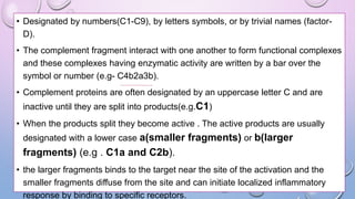 • Designated by numbers(C1-C9), by letters symbols, or by trivial names (factor-
D).
• The complement fragment interact with one another to form functional complexes
and these complexes having enzymatic activity are written by a bar over the
symbol or number (e.g- C4b2a3b).
• Complement proteins are often designated by an uppercase letter C and are
inactive until they are split into products(e.g.C1)
• When the products split they become active . The active products are usually
designated with a lower case a(smaller fragments) or b(larger
fragments) (e.g . C1a and C2b).
• the larger fragments binds to the target near the site of the activation and the
smaller fragments diffuse from the site and can initiate localized inflammatory
response by binding to specific receptors.
 
