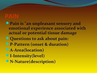 PAIN
Pain is "an unpleasant sensory and
emotional experience associated with
actual or potential tissue damage
Questions to ask about pain:
P-Pattern (onset & duration)
A-Area(location)
I-Intensity(level)
N-Nature(description)
 