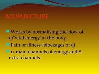 ACUPUNCTURE
Works by normalising the”flow”of
qi”vital energy”in the body.
Pain or illness=blockages of qi
12 main channels of energy and 8
extra channels.
 