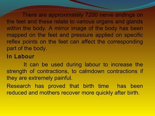 There are approximately 7200 nerve endings on
the feet and these relate to various organs and glands
within the body. A mirror image of the body has been
mapped on the feet and pressure applied on specific
reflex points on the feet can affect the corresponding
part of the body.
In Labour
It can be used during labour to increase the
strength of contractions, to calmdown contractions if
they are extremely painful.
Research has proved that birth time has been
reduced and mothers recover more quickly after birth.
 