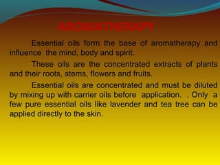 AROMATHERAPY
Essential oils form the base of aromatherapy and
influence the mind, body and spirit.
These oils are the concentrated extracts of plants
and their roots, stems, flowers and fruits.
Essential oils are concentrated and must be diluted
by mixing up with carrier oils before application. . Only a
few pure essential oils like lavender and tea tree can be
applied directly to the skin.
 