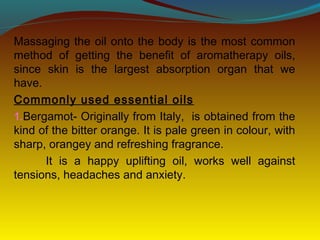 Massaging the oil onto the body is the most common
method of getting the benefit of aromatherapy oils,
since skin is the largest absorption organ that we
have.
Commonly used essential oils
1.Bergamot- Originally from Italy, is obtained from the
kind of the bitter orange. It is pale green in colour, with
sharp, orangey and refreshing fragrance.
It is a happy uplifting oil, works well against
tensions, headaches and anxiety.
 