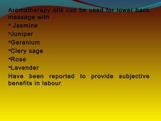 Aromatherapy oils can be used for lower back
massage with
 Jasmine
Juniper
Geranium
Clery sage
Rose
Lavender
Have been reported to provide subjective
benefits in labour
 