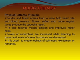 MUSIC THERAPYMUSIC THERAPY
Physical effects of music
Louder and faster noises tend to raise both heart rate
and blood pressure. Slower, soften and more regular
tones produce the opposite result.
 It also relieves muscle tension and improves motor
skills.
Levels of endorphins are increased while listening to
music and levels of stress hormones are decreased.
 It is used to create feelings of calmness, excitement or
romance.
 