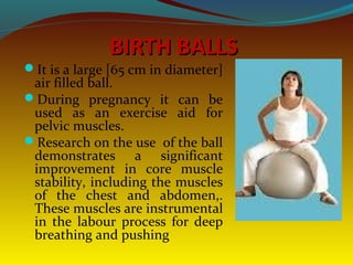 BIRTH BALLSBIRTH BALLS
It is a large [65 cm in diameter]
air filled ball.
During pregnancy it can be
used as an exercise aid for
pelvic muscles.
Research on the use of the ball
demonstrates a significant
improvement in core muscle
stability, including the muscles
of the chest and abdomen,.
These muscles are instrumental
in the labour process for deep
breathing and pushing
 